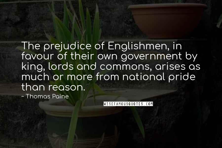 Thomas Paine Quotes: The prejudice of Englishmen, in favour of their own government by king, lords and commons, arises as much or more from national pride than reason.