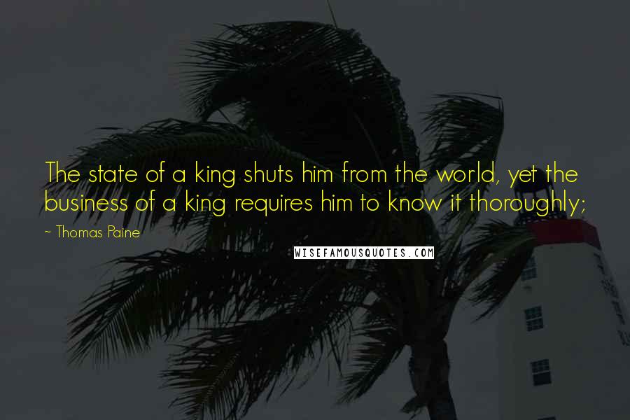 Thomas Paine Quotes: The state of a king shuts him from the world, yet the business of a king requires him to know it thoroughly;