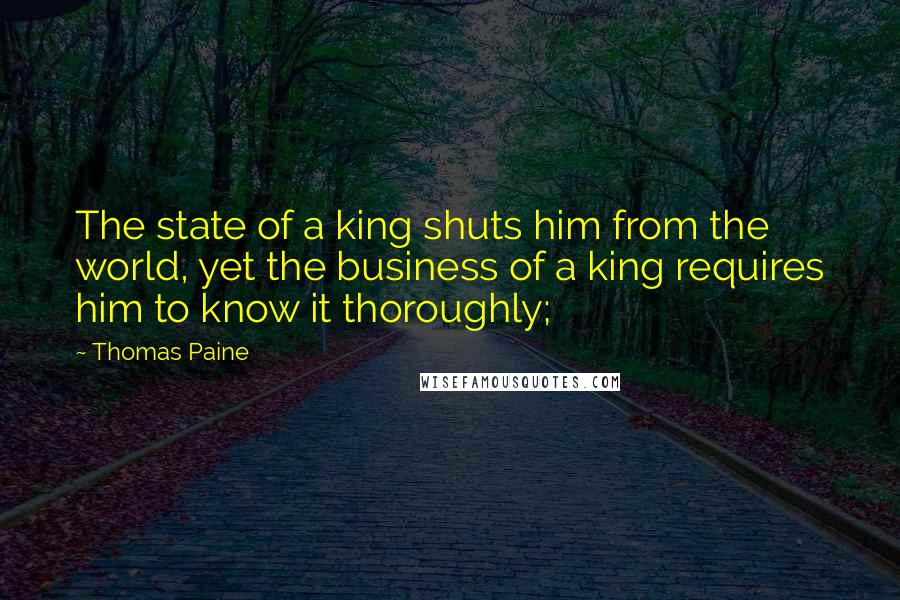 Thomas Paine Quotes: The state of a king shuts him from the world, yet the business of a king requires him to know it thoroughly;