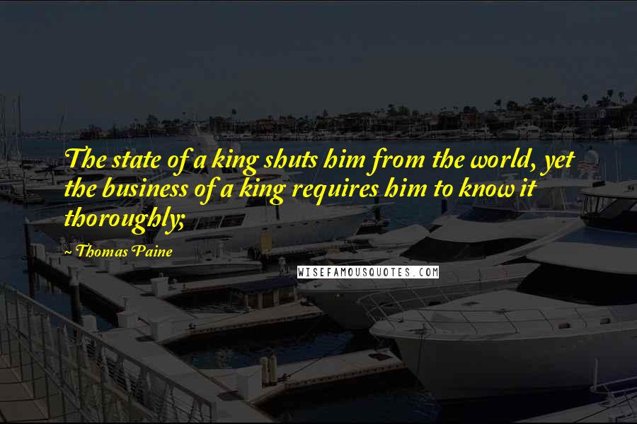 Thomas Paine Quotes: The state of a king shuts him from the world, yet the business of a king requires him to know it thoroughly;