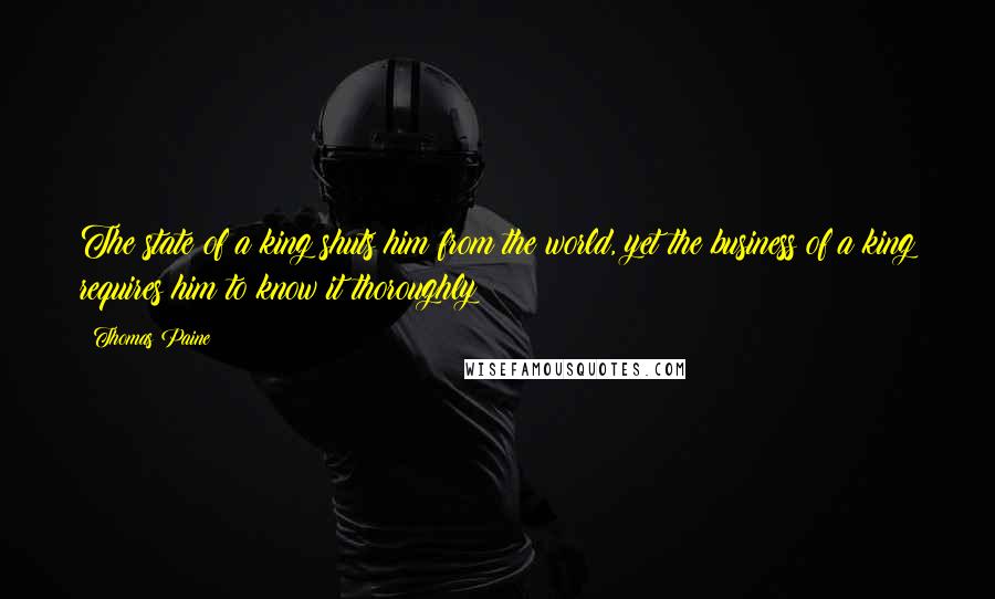 Thomas Paine Quotes: The state of a king shuts him from the world, yet the business of a king requires him to know it thoroughly;