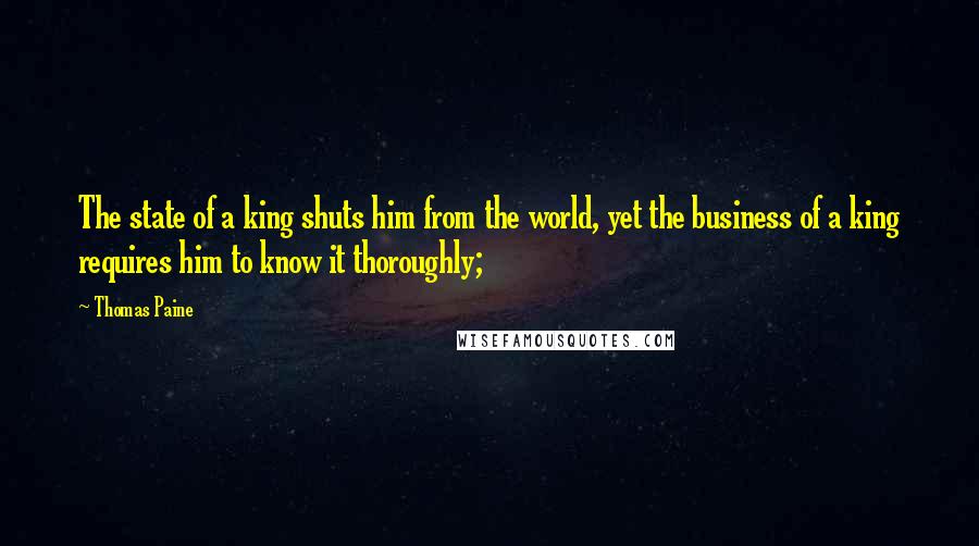 Thomas Paine Quotes: The state of a king shuts him from the world, yet the business of a king requires him to know it thoroughly;