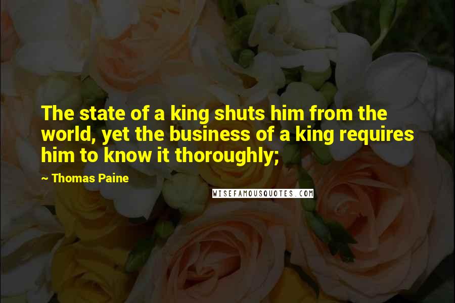 Thomas Paine Quotes: The state of a king shuts him from the world, yet the business of a king requires him to know it thoroughly;