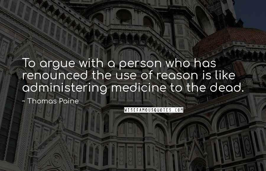 Thomas Paine Quotes: To argue with a person who has renounced the use of reason is like administering medicine to the dead.