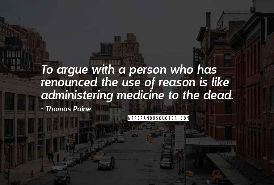 Thomas Paine Quotes: To argue with a person who has renounced the use of reason is like administering medicine to the dead.