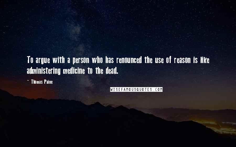 Thomas Paine Quotes: To argue with a person who has renounced the use of reason is like administering medicine to the dead.