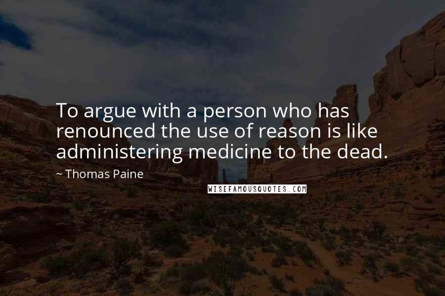 Thomas Paine Quotes: To argue with a person who has renounced the use of reason is like administering medicine to the dead.