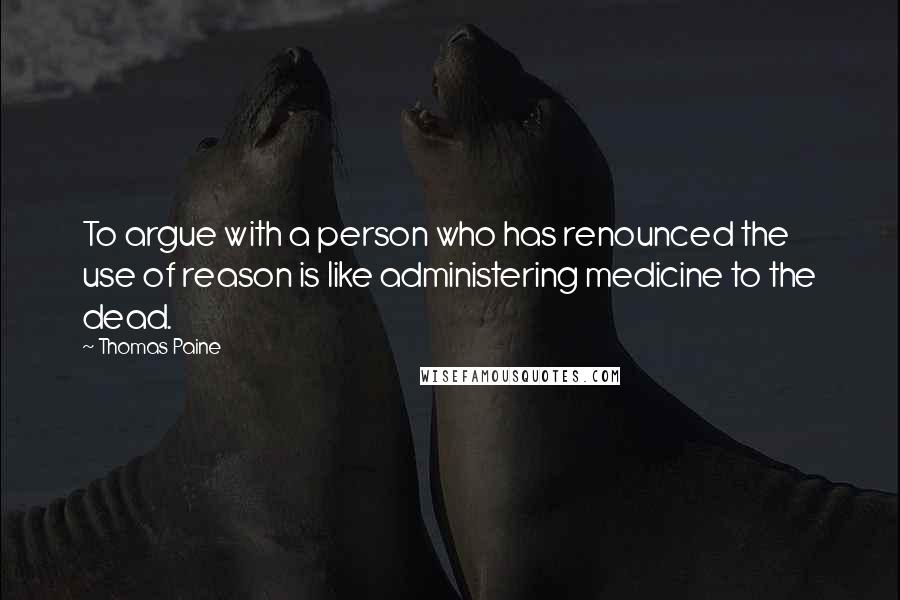 Thomas Paine Quotes: To argue with a person who has renounced the use of reason is like administering medicine to the dead.