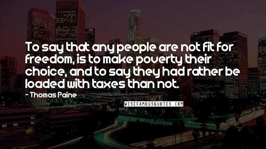 Thomas Paine Quotes: To say that any people are not fit for freedom, is to make poverty their choice, and to say they had rather be loaded with taxes than not.