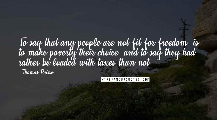 Thomas Paine Quotes: To say that any people are not fit for freedom, is to make poverty their choice, and to say they had rather be loaded with taxes than not.