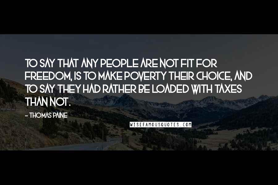 Thomas Paine Quotes: To say that any people are not fit for freedom, is to make poverty their choice, and to say they had rather be loaded with taxes than not.