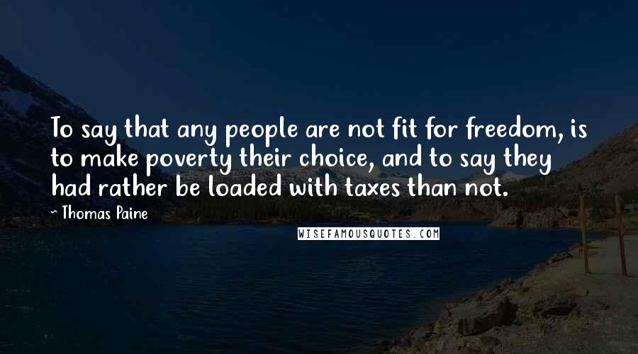 Thomas Paine Quotes: To say that any people are not fit for freedom, is to make poverty their choice, and to say they had rather be loaded with taxes than not.
