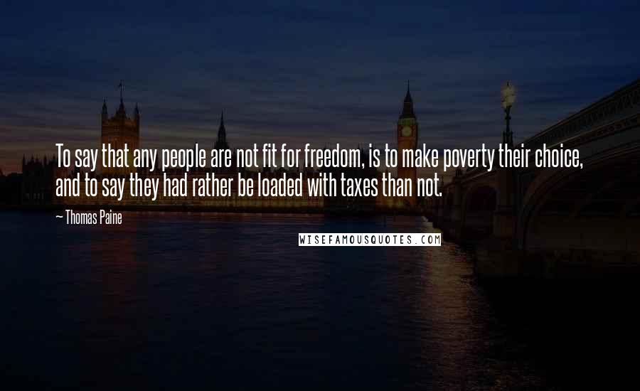 Thomas Paine Quotes: To say that any people are not fit for freedom, is to make poverty their choice, and to say they had rather be loaded with taxes than not.