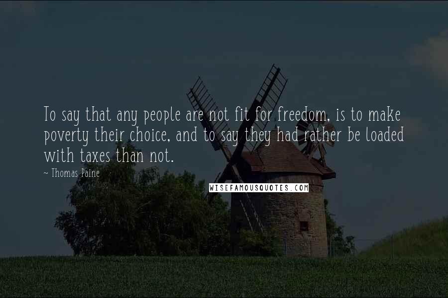 Thomas Paine Quotes: To say that any people are not fit for freedom, is to make poverty their choice, and to say they had rather be loaded with taxes than not.