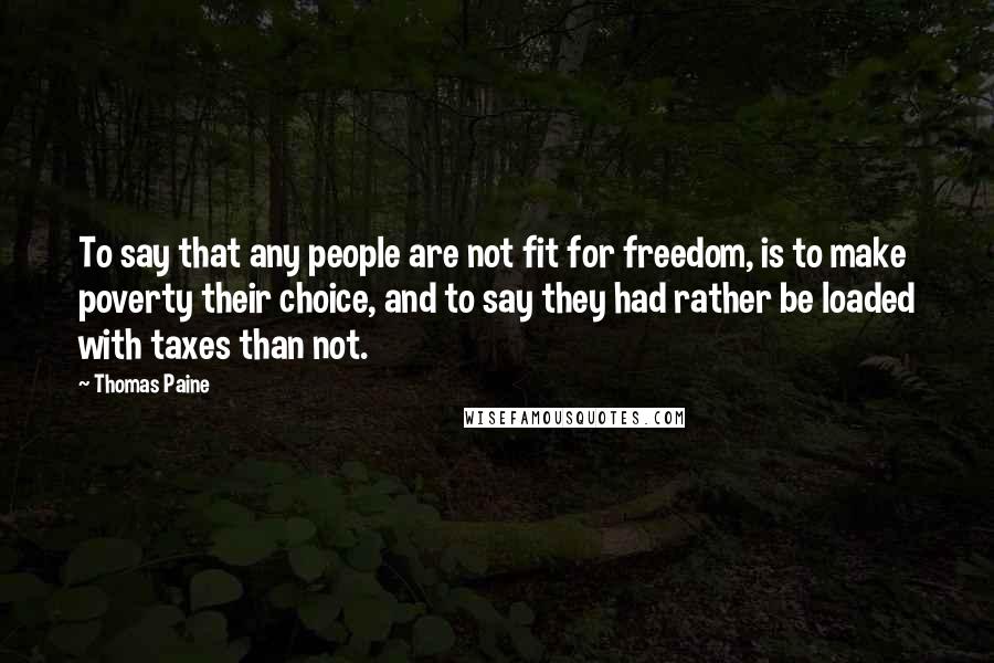 Thomas Paine Quotes: To say that any people are not fit for freedom, is to make poverty their choice, and to say they had rather be loaded with taxes than not.