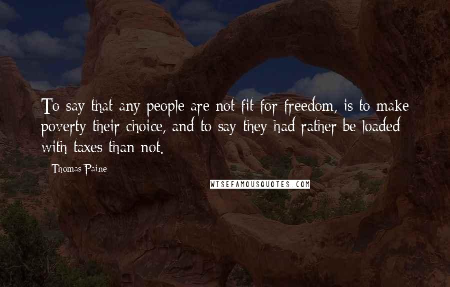 Thomas Paine Quotes: To say that any people are not fit for freedom, is to make poverty their choice, and to say they had rather be loaded with taxes than not.