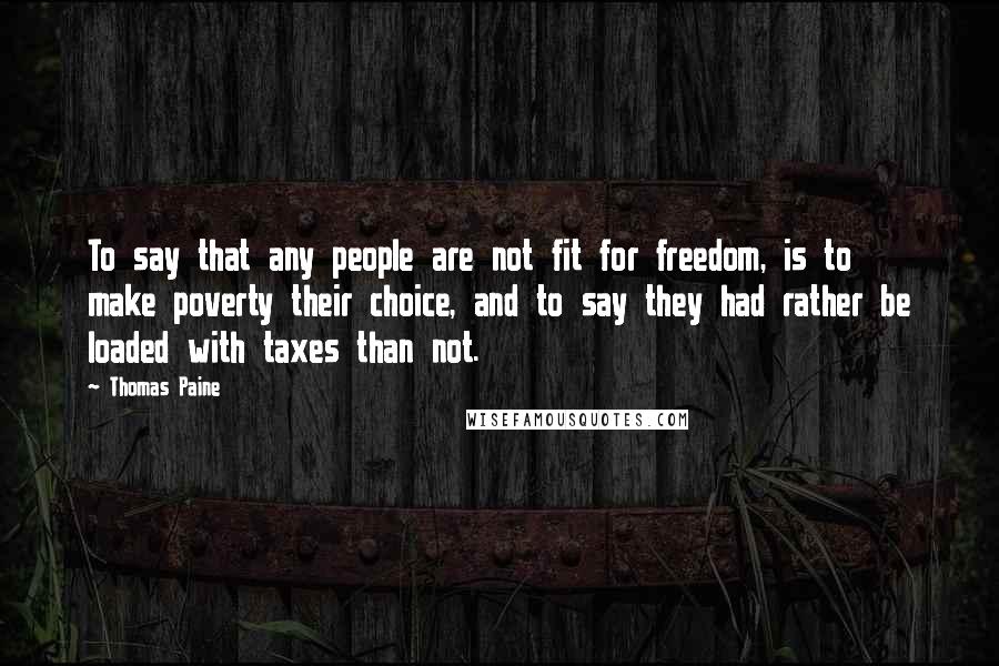 Thomas Paine Quotes: To say that any people are not fit for freedom, is to make poverty their choice, and to say they had rather be loaded with taxes than not.