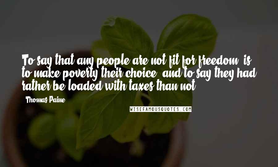 Thomas Paine Quotes: To say that any people are not fit for freedom, is to make poverty their choice, and to say they had rather be loaded with taxes than not.