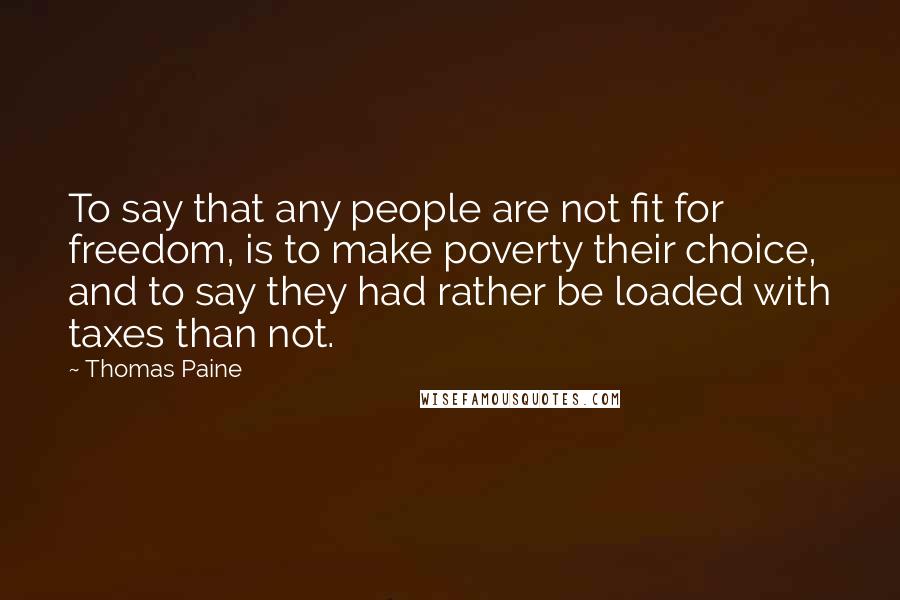 Thomas Paine Quotes: To say that any people are not fit for freedom, is to make poverty their choice, and to say they had rather be loaded with taxes than not.