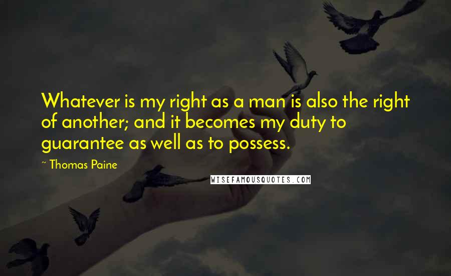 Thomas Paine Quotes: Whatever is my right as a man is also the right of another; and it becomes my duty to guarantee as well as to possess.