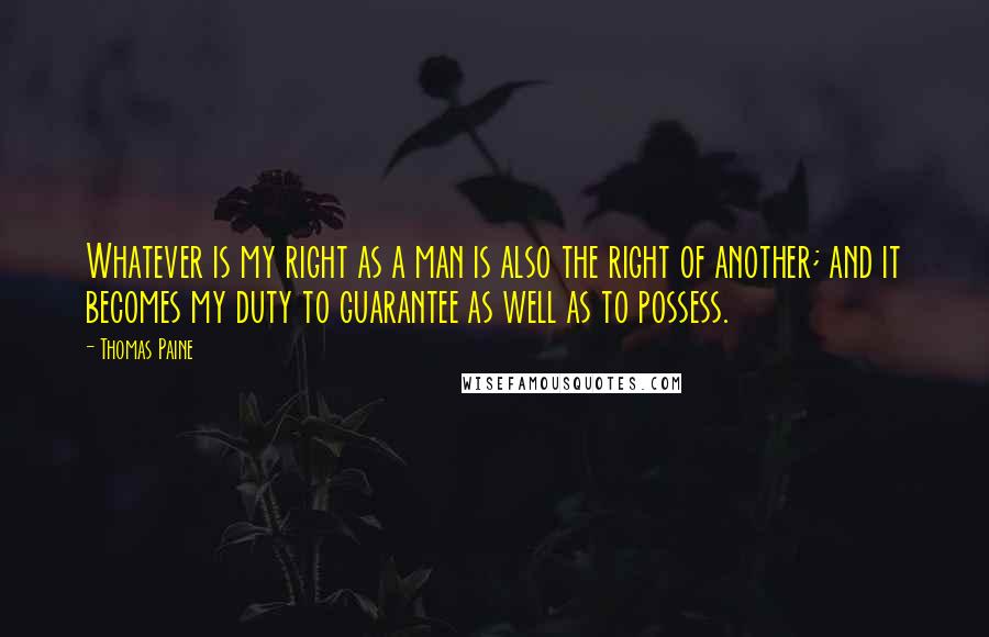 Thomas Paine Quotes: Whatever is my right as a man is also the right of another; and it becomes my duty to guarantee as well as to possess.