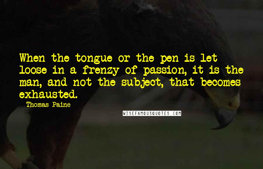 Thomas Paine Quotes: When the tongue or the pen is let loose in a frenzy of passion, it is the man, and not the subject, that becomes exhausted.