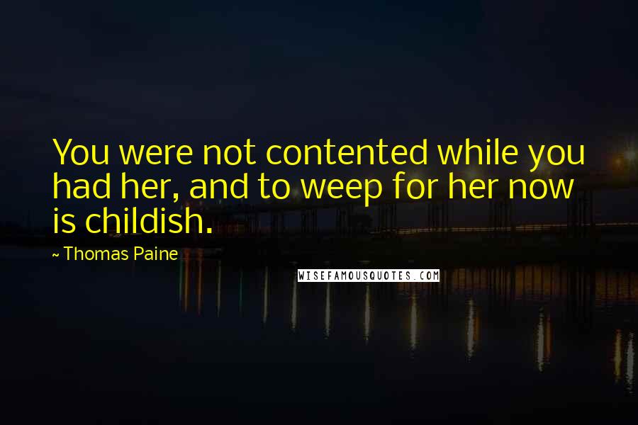 Thomas Paine Quotes: You were not contented while you had her, and to weep for her now is childish.