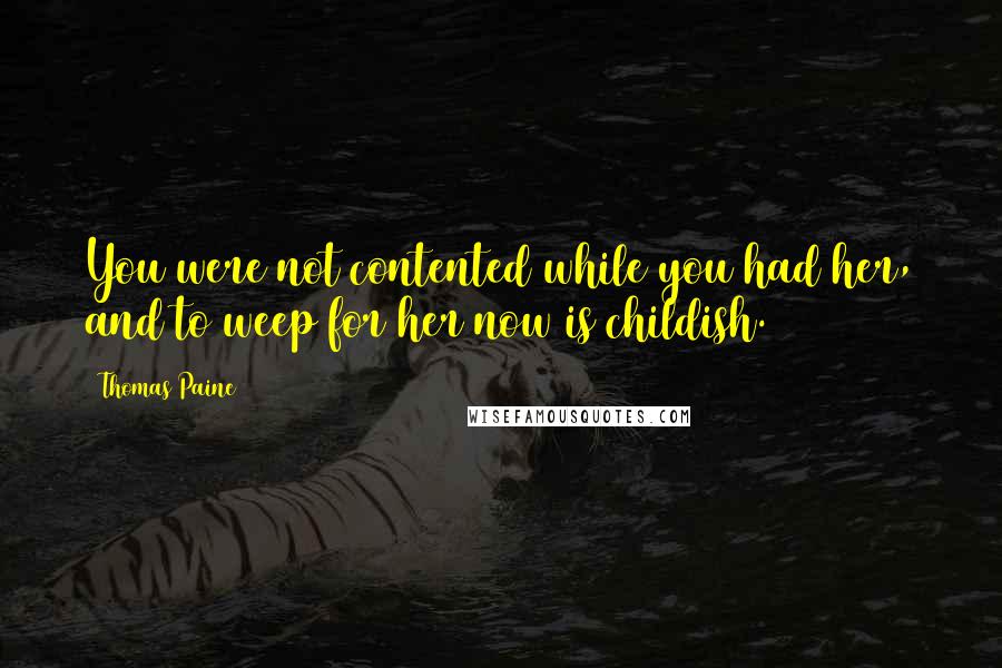 Thomas Paine Quotes: You were not contented while you had her, and to weep for her now is childish.