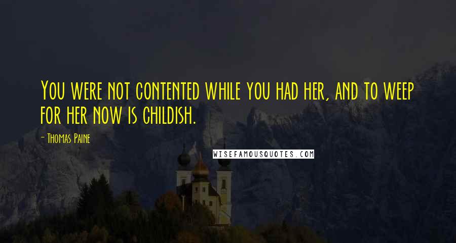 Thomas Paine Quotes: You were not contented while you had her, and to weep for her now is childish.