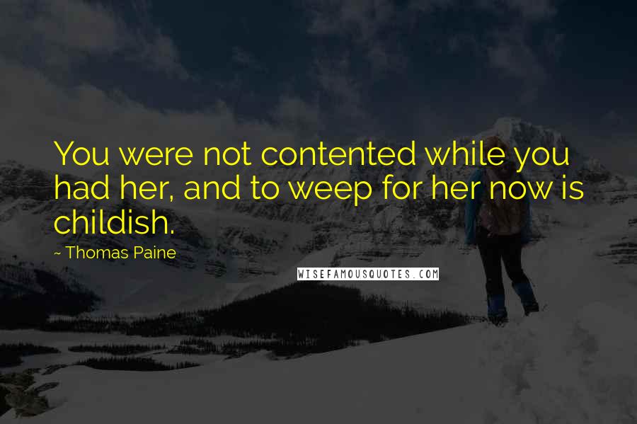 Thomas Paine Quotes: You were not contented while you had her, and to weep for her now is childish.