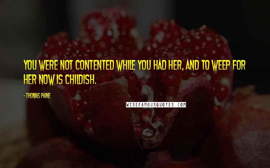 Thomas Paine Quotes: You were not contented while you had her, and to weep for her now is childish.