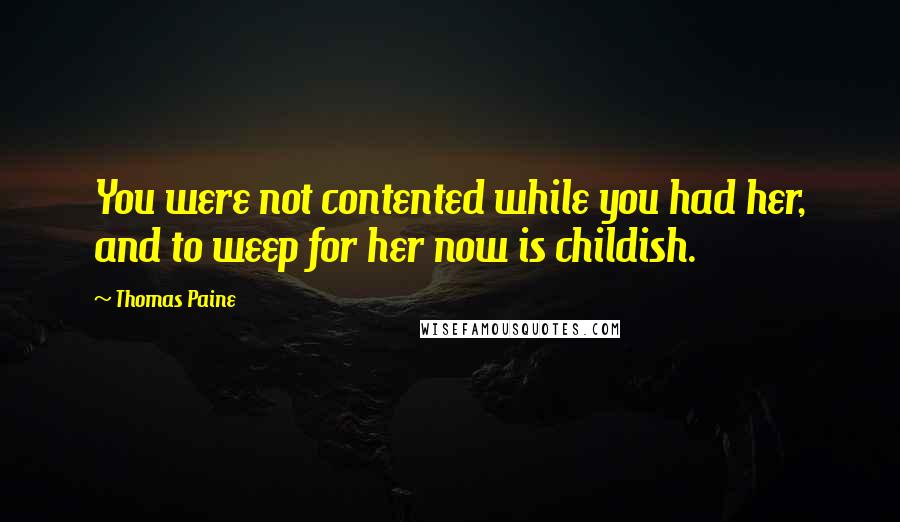 Thomas Paine Quotes: You were not contented while you had her, and to weep for her now is childish.