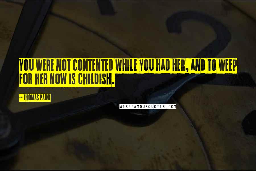 Thomas Paine Quotes: You were not contented while you had her, and to weep for her now is childish.
