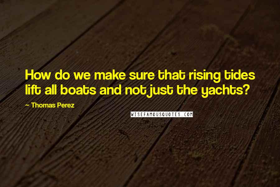 Thomas Perez Quotes: How do we make sure that rising tides lift all boats and not just the yachts?