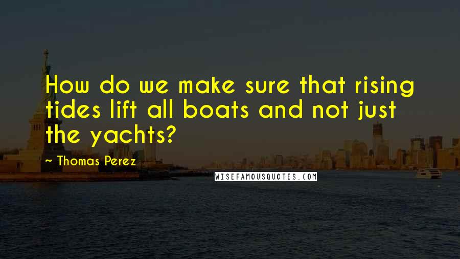 Thomas Perez Quotes: How do we make sure that rising tides lift all boats and not just the yachts?