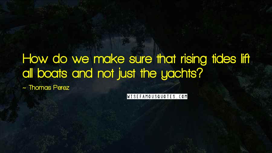 Thomas Perez Quotes: How do we make sure that rising tides lift all boats and not just the yachts?