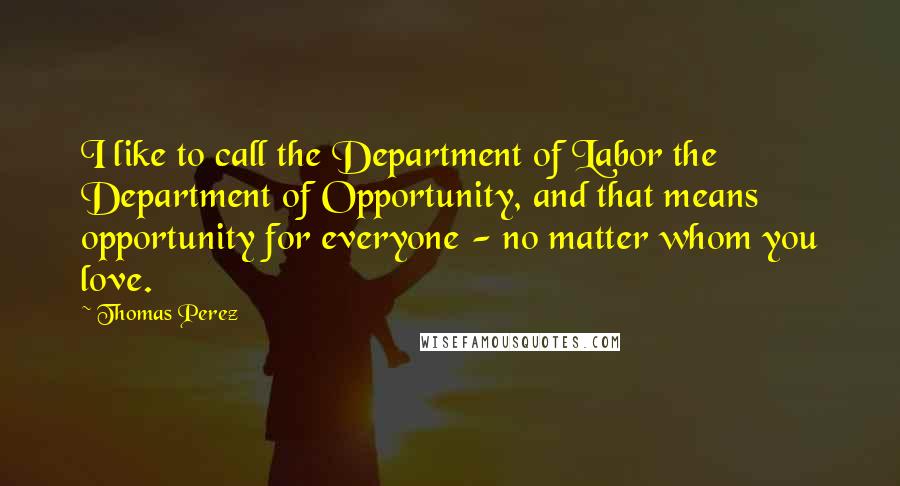 Thomas Perez Quotes: I like to call the Department of Labor the Department of Opportunity, and that means opportunity for everyone - no matter whom you love.