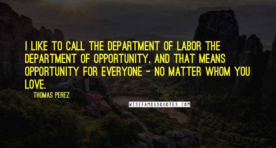 Thomas Perez Quotes: I like to call the Department of Labor the Department of Opportunity, and that means opportunity for everyone - no matter whom you love.