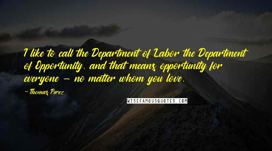 Thomas Perez Quotes: I like to call the Department of Labor the Department of Opportunity, and that means opportunity for everyone - no matter whom you love.
