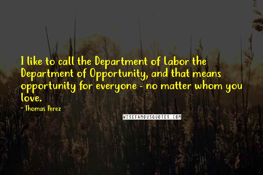 Thomas Perez Quotes: I like to call the Department of Labor the Department of Opportunity, and that means opportunity for everyone - no matter whom you love.