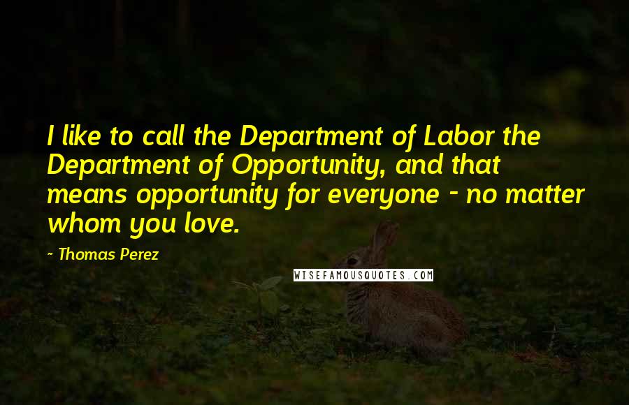 Thomas Perez Quotes: I like to call the Department of Labor the Department of Opportunity, and that means opportunity for everyone - no matter whom you love.