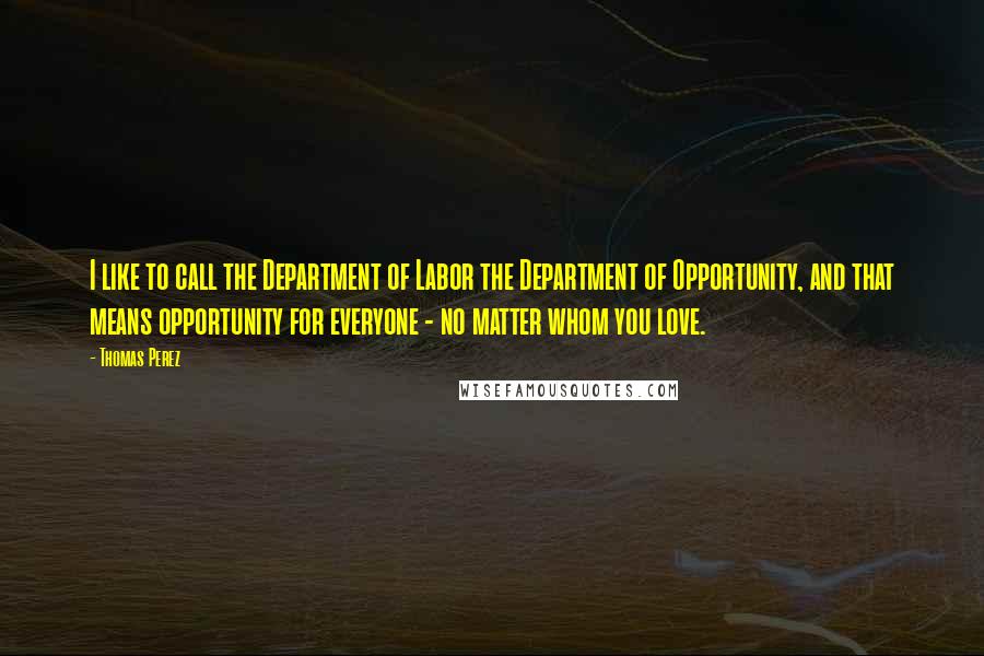 Thomas Perez Quotes: I like to call the Department of Labor the Department of Opportunity, and that means opportunity for everyone - no matter whom you love.