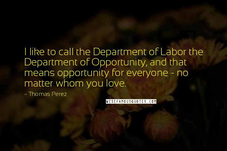 Thomas Perez Quotes: I like to call the Department of Labor the Department of Opportunity, and that means opportunity for everyone - no matter whom you love.