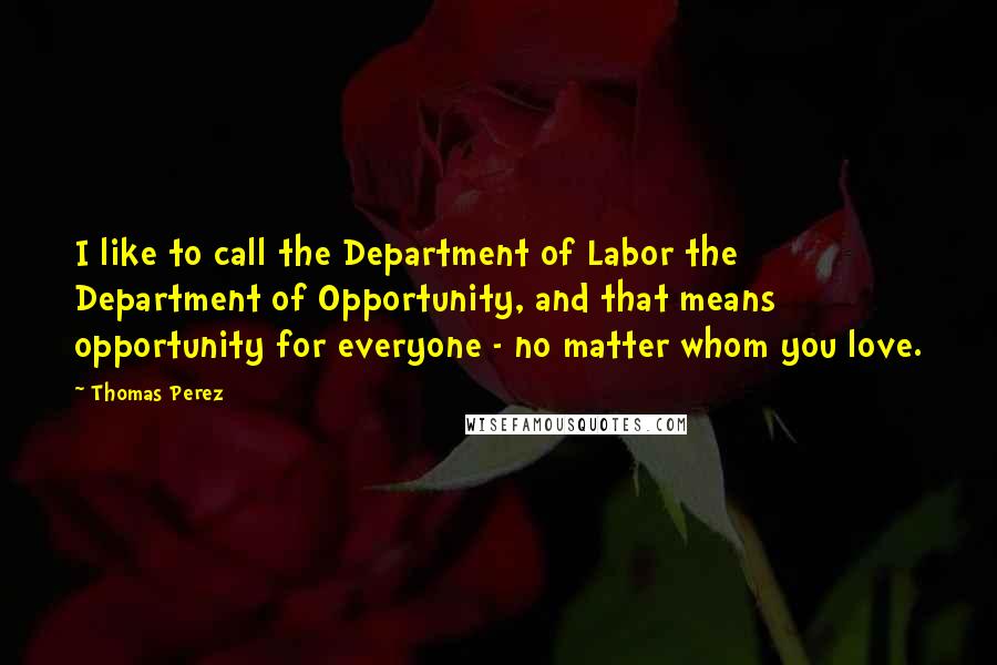 Thomas Perez Quotes: I like to call the Department of Labor the Department of Opportunity, and that means opportunity for everyone - no matter whom you love.