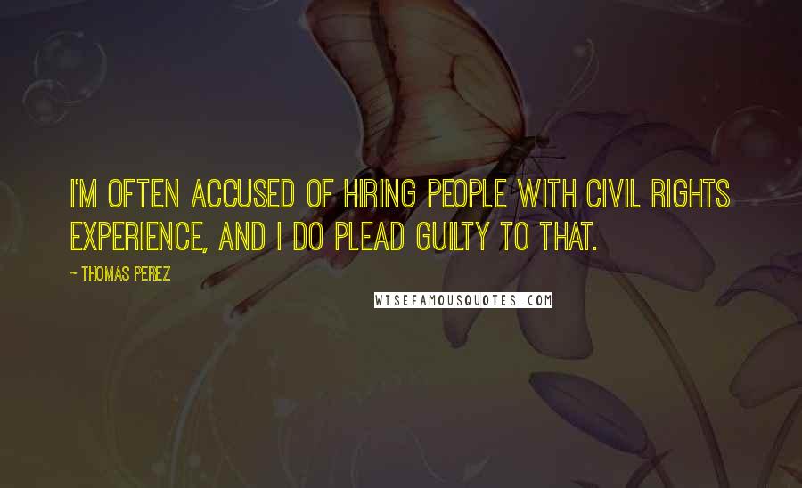 Thomas Perez Quotes: I'm often accused of hiring people with civil rights experience, and I do plead guilty to that.