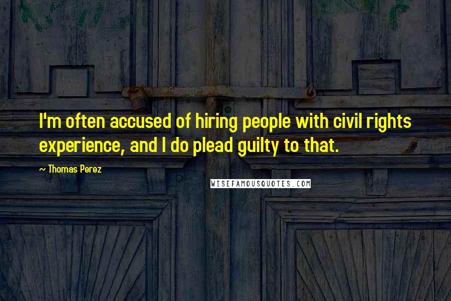 Thomas Perez Quotes: I'm often accused of hiring people with civil rights experience, and I do plead guilty to that.