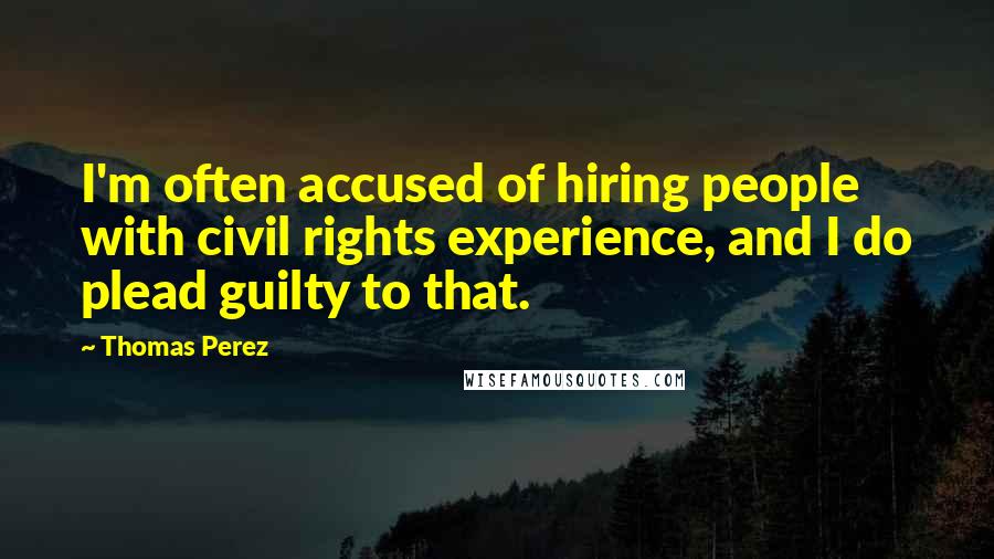 Thomas Perez Quotes: I'm often accused of hiring people with civil rights experience, and I do plead guilty to that.