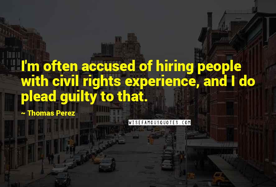 Thomas Perez Quotes: I'm often accused of hiring people with civil rights experience, and I do plead guilty to that.