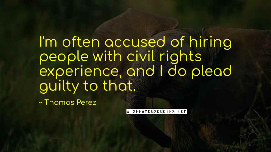 Thomas Perez Quotes: I'm often accused of hiring people with civil rights experience, and I do plead guilty to that.