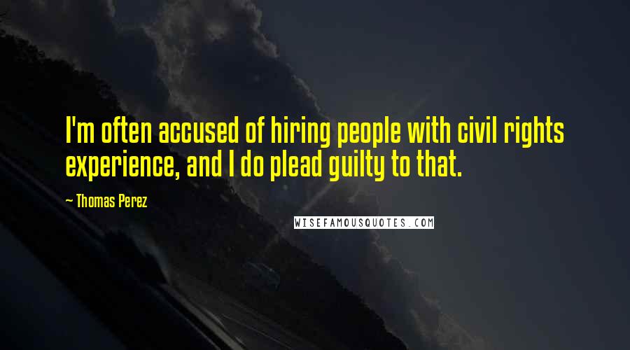 Thomas Perez Quotes: I'm often accused of hiring people with civil rights experience, and I do plead guilty to that.